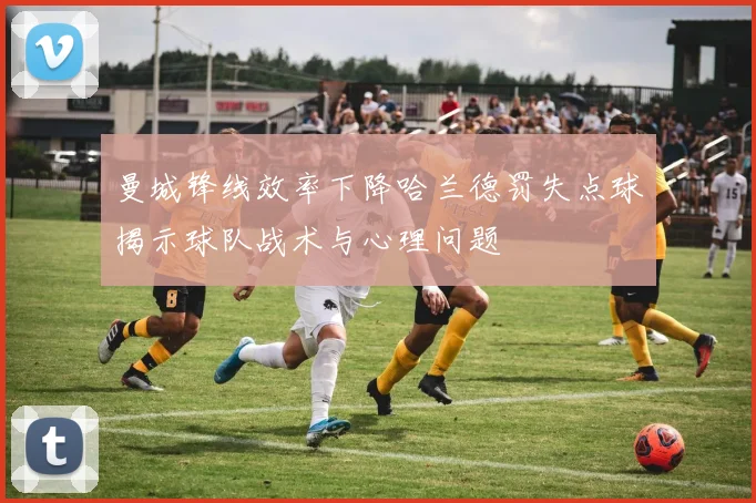 曼城锋线效率下降哈兰德罚失点球揭示球队战术与心理问题