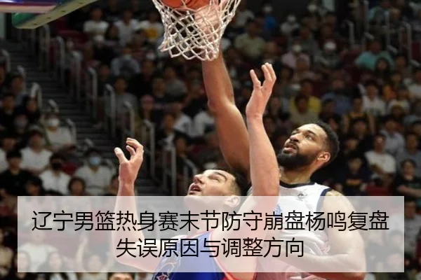 辽宁男篮热身赛末节防守崩盘杨鸣复盘失误原因与调整方向