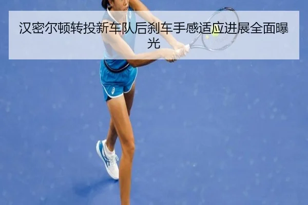 汉密尔顿转投新车队后刹车手感适应进展全面曝光